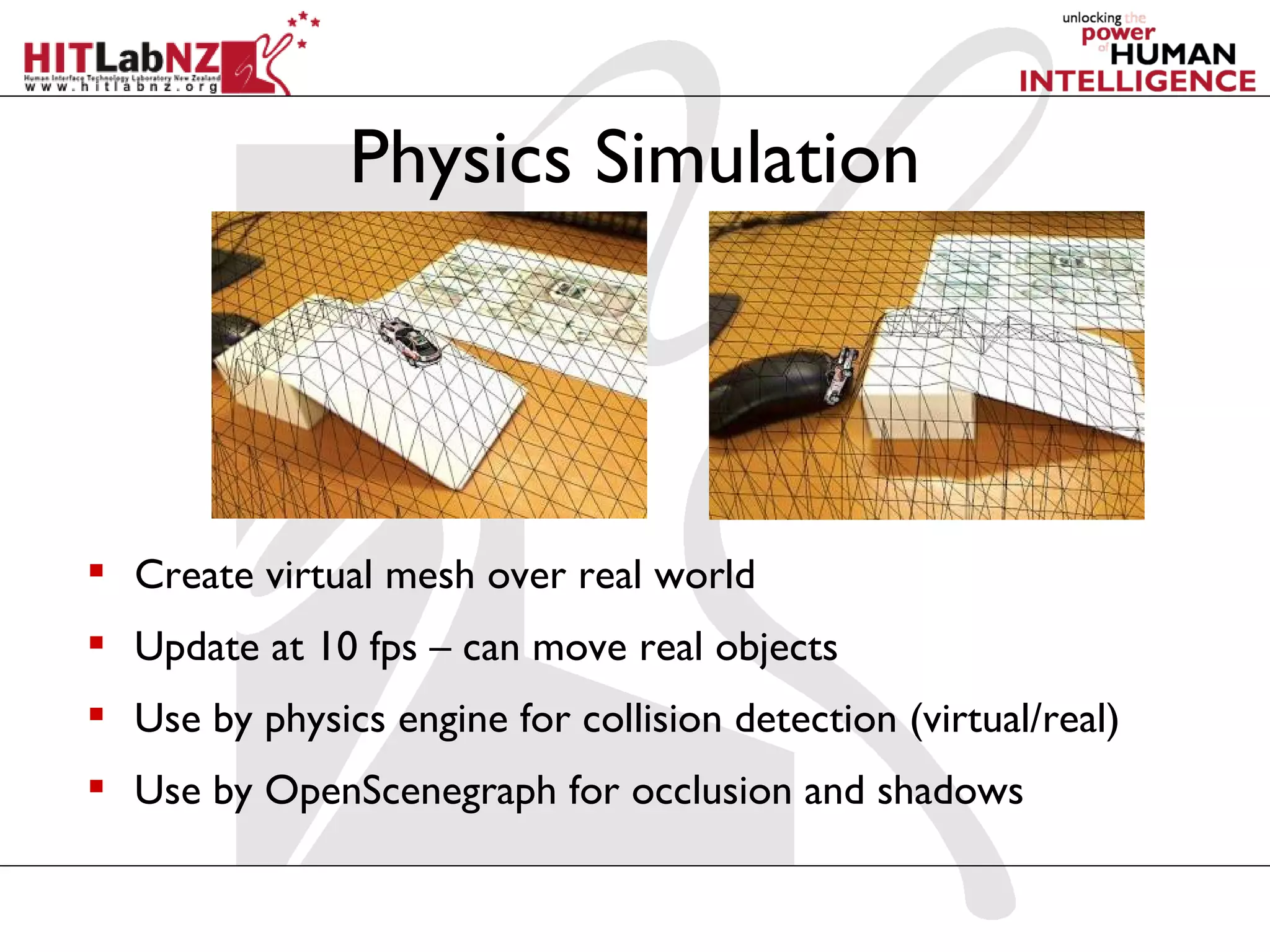 Physics Simulation




 Create virtual mesh over real world
 Update at 10 fps – can move real objects
 Use by physics engine for collision detection (virtual/real)
 Use by OpenScenegraph for occlusion and shadows
 