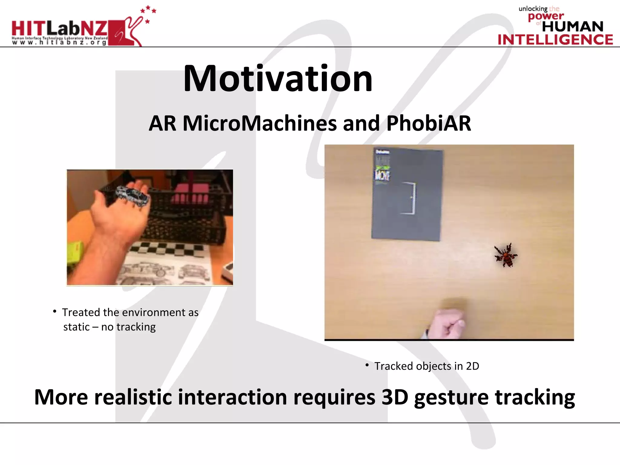 Motivation
                   AR MicroMachines and PhobiAR




 • Treated the environment as
   static – no tracking


                                     • Tracked objects in 2D

More realistic interaction requires 3D gesture tracking
 