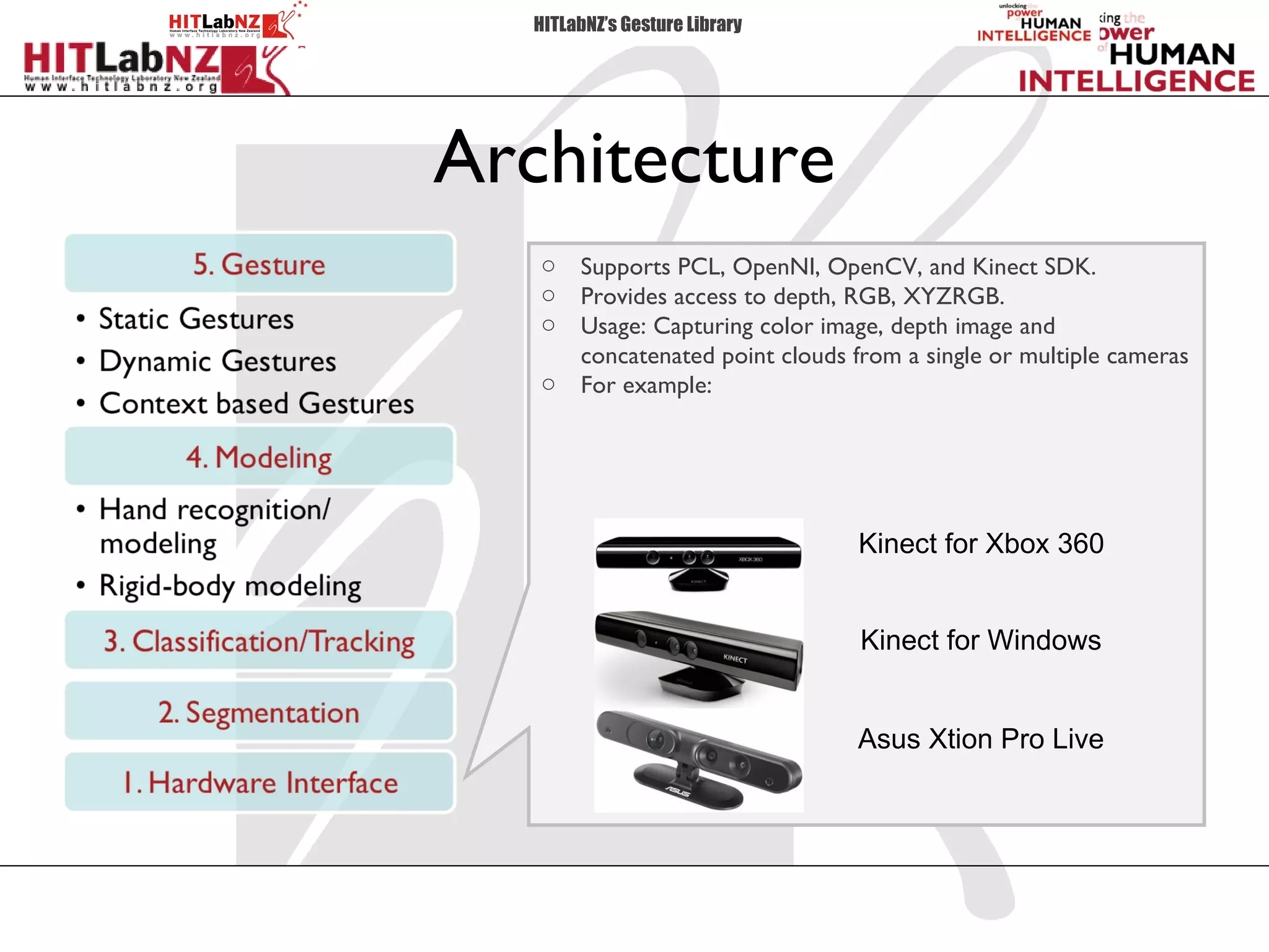HITLabNZ’s Gesture Library




Architecture
   o   Supports PCL, OpenNI, OpenCV, and Kinect SDK.
   o   Provides access to depth, RGB, XYZRGB.
   o   Usage: Capturing color image, depth image and
       concatenated point clouds from a single or multiple cameras
   o   For example:




                                 Kinect for Xbox 360


                                  Kinect for Windows


                                 Asus Xtion Pro Live
 