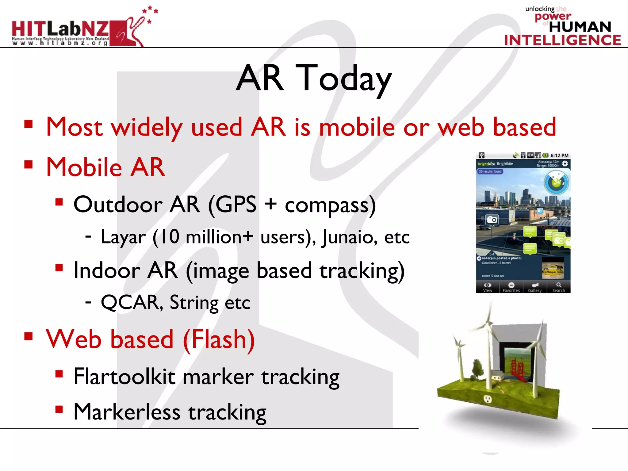 AR Today
 Most widely used AR is mobile or web based
 Mobile AR
   Outdoor AR (GPS + compass)
     - Layar (10 million+ users), Junaio, etc
   Indoor AR (image based tracking)
     - QCAR, String etc
 Web based (Flash)
   Flartoolkit marker tracking
   Markerless tracking
 