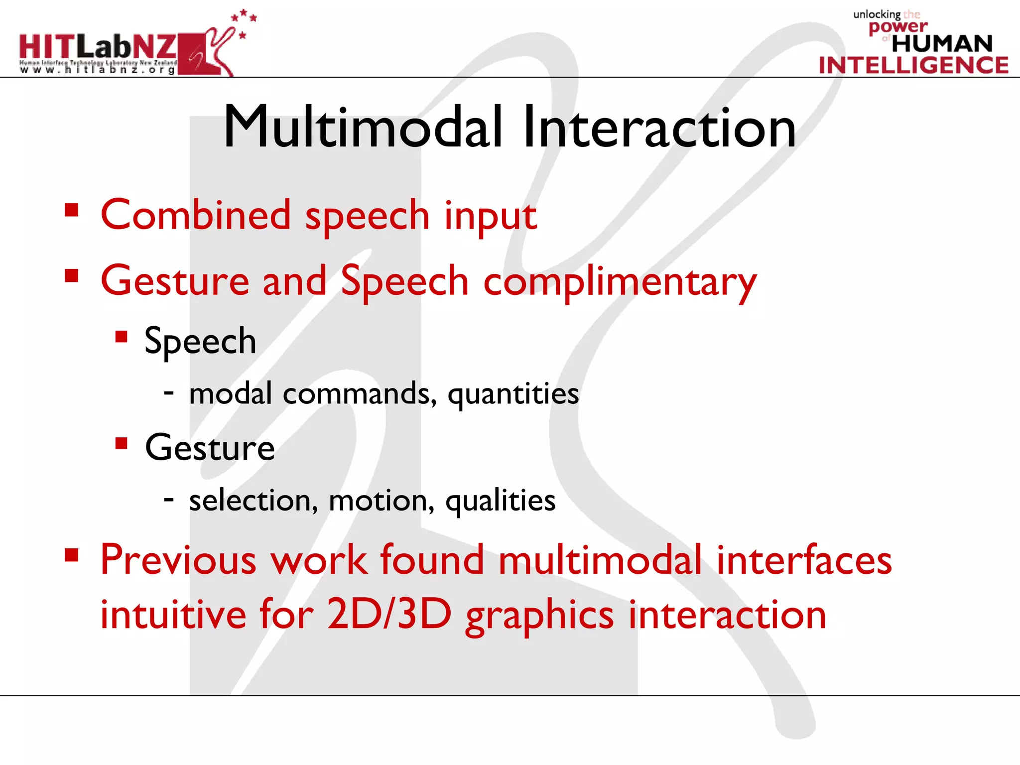 Multimodal Interaction
 Combined speech input
 Gesture and Speech complimentary
   Speech
     - modal commands, quantities
   Gesture
     - selection, motion, qualities
 Previous work found multimodal interfaces
  intuitive for 2D/3D graphics interaction
 