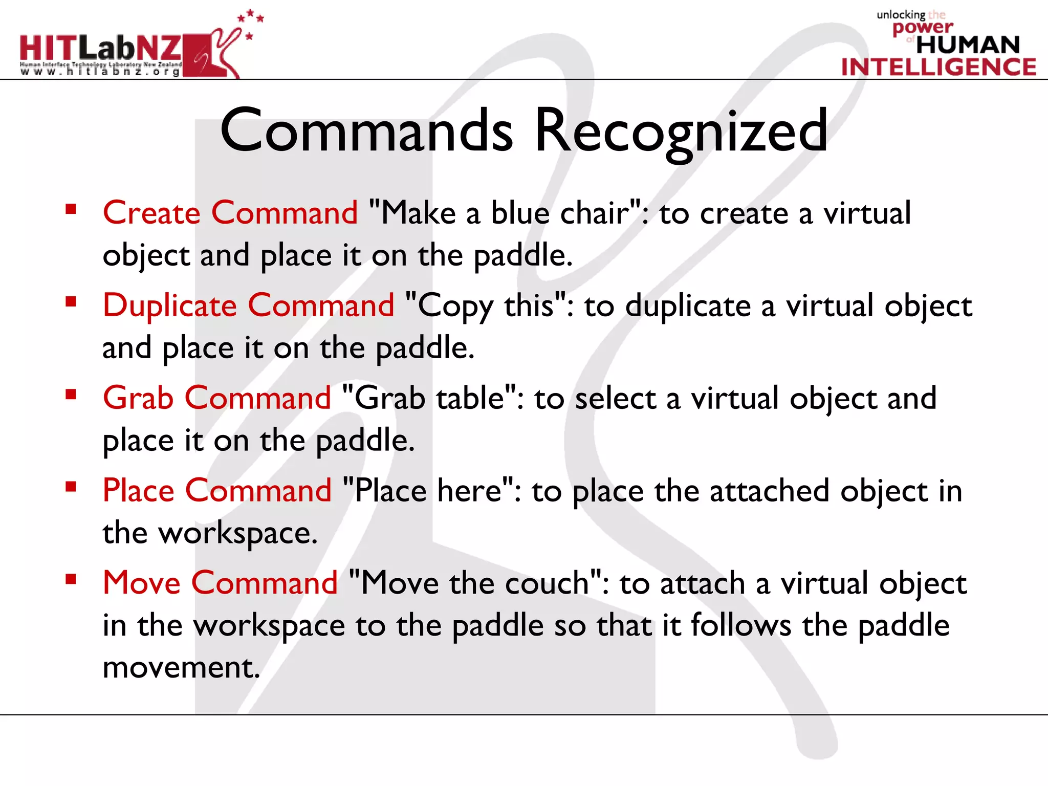 Commands Recognized
 Create Command "Make a blue chair": to create a virtual
  object and place it on the paddle.
 Duplicate Command "Copy this": to duplicate a virtual object
  and place it on the paddle.
 Grab Command "Grab table": to select a virtual object and
  place it on the paddle.
 Place Command "Place here": to place the attached object in
  the workspace.
 Move Command "Move the couch": to attach a virtual object
  in the workspace to the paddle so that it follows the paddle
  movement.
 