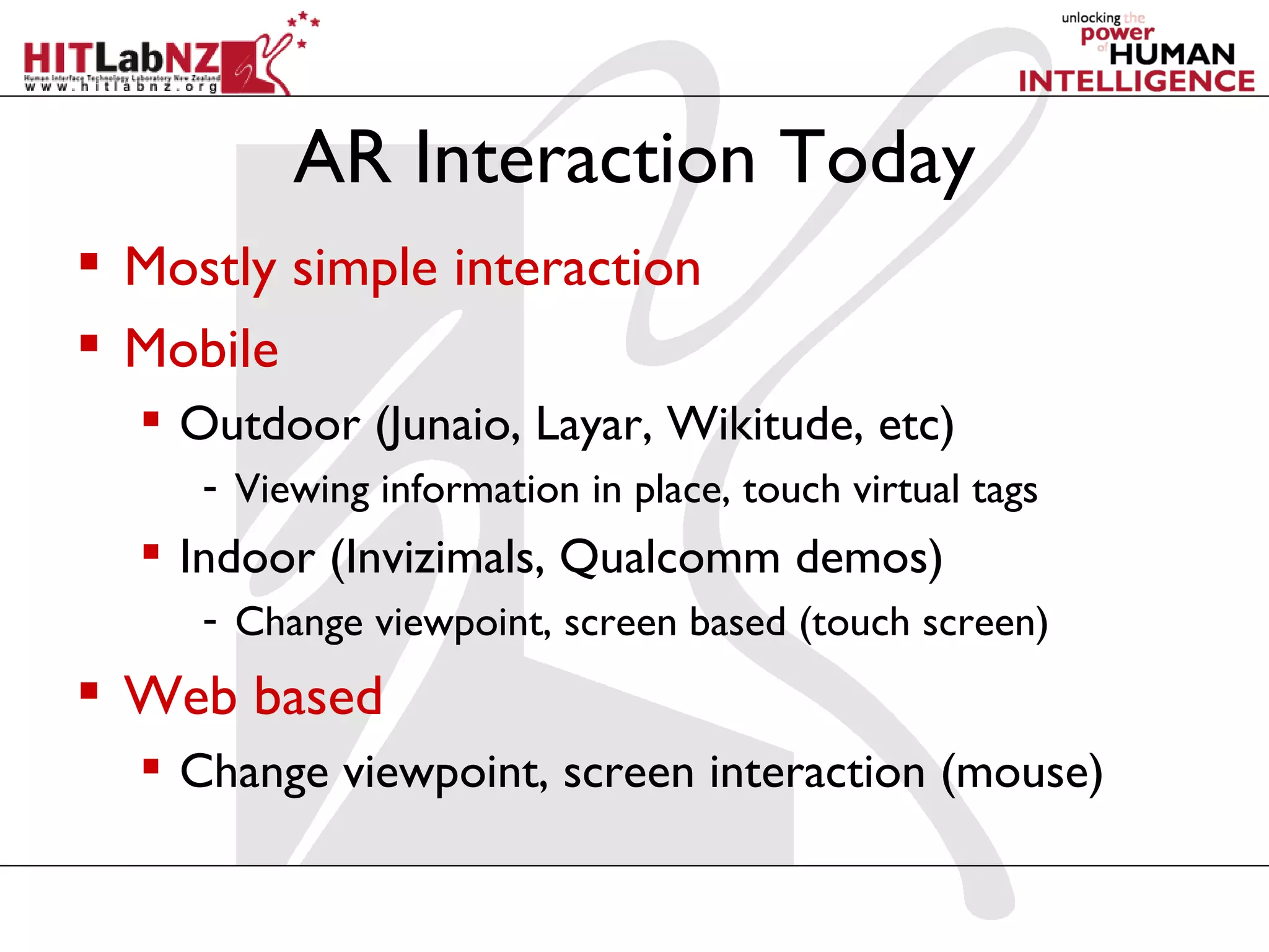 AR Interaction Today
 Mostly simple interaction
 Mobile
   Outdoor (Junaio, Layar, Wikitude, etc)
     - Viewing information in place, touch virtual tags
   Indoor (Invizimals, Qualcomm demos)
     - Change viewpoint, screen based (touch screen)
 Web based
   Change viewpoint, screen interaction (mouse)
 