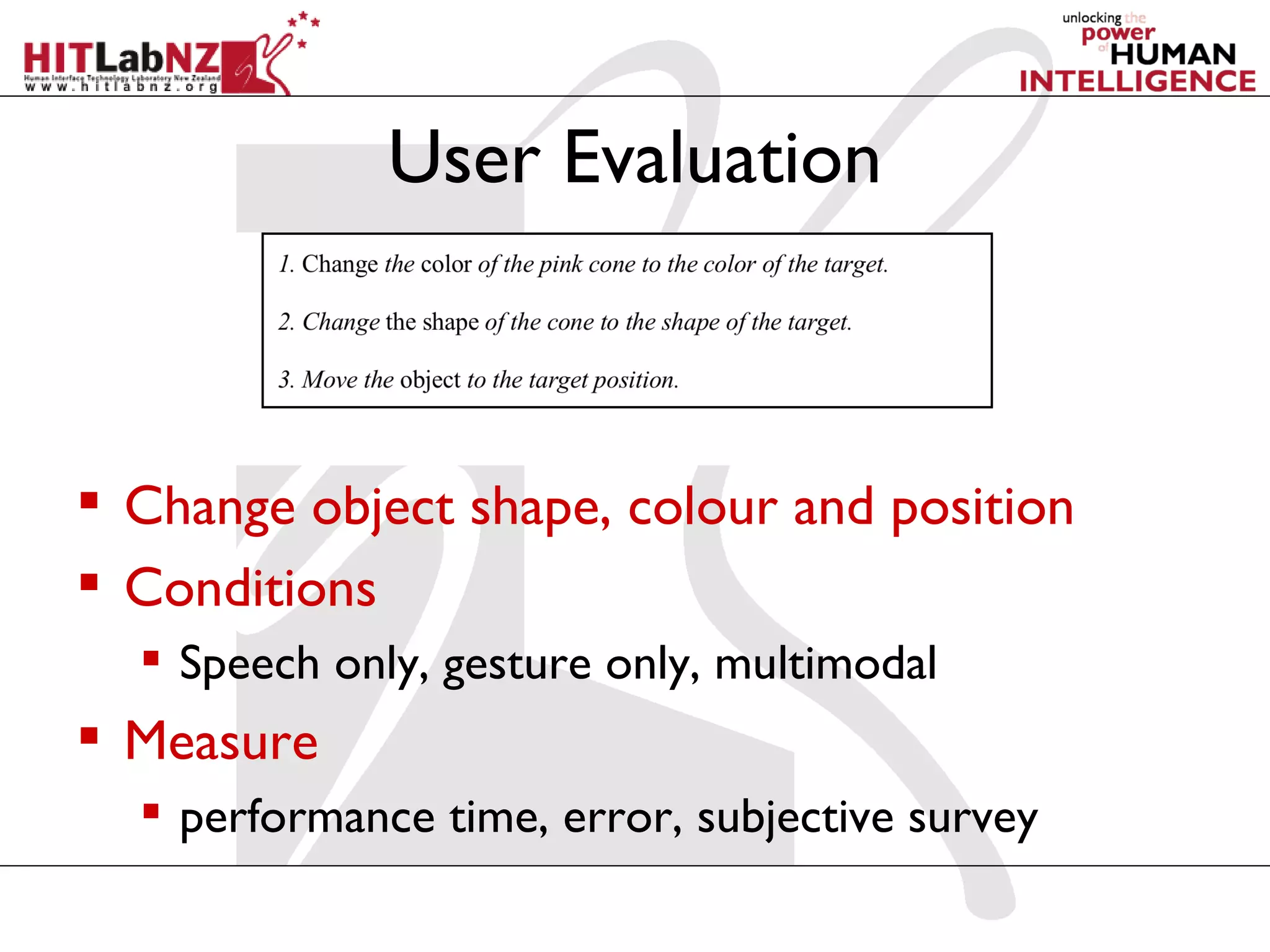 User Evaluation



 Change object shape, colour and position
 Conditions
   Speech only, gesture only, multimodal
 Measure
   performance time, error, subjective survey
 