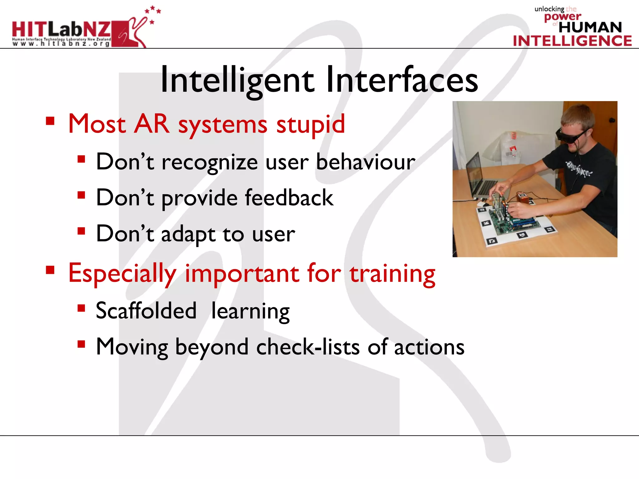 Intelligent Interfaces
 Most AR systems stupid
   Don’t recognize user behaviour
   Don’t provide feedback
   Don’t adapt to user
 Especially important for training
   Scaffolded learning
   Moving beyond check-lists of actions
 