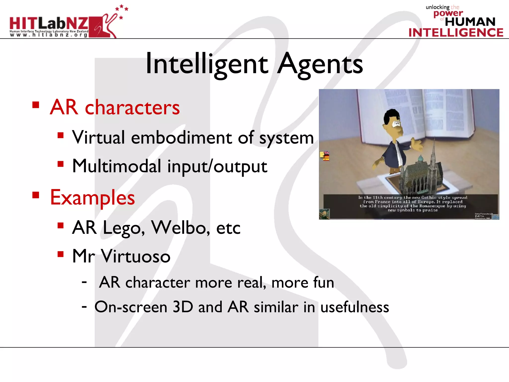 Intelligent Agents
 AR characters
   Virtual embodiment of system
   Multimodal input/output
 Examples
   AR Lego, Welbo, etc
   Mr Virtuoso
     - AR character more real, more fun
     - On-screen 3D and AR similar in usefulness
 