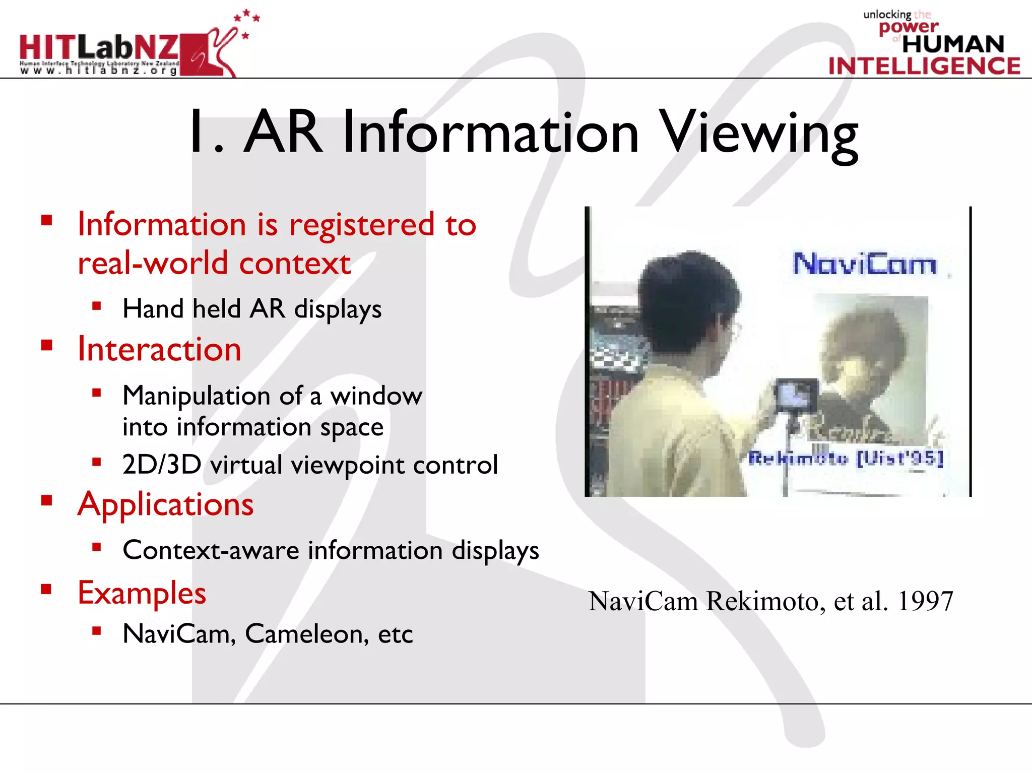 1. AR Information Viewing
 Information is registered to
  real-world context
    Hand held AR displays
 Interaction
    Manipulation of a window
     into information space
    2D/3D virtual viewpoint control
 Applications
    Context-aware information displays
 Examples                                NaviCam Rekimoto, et al. 1997
    NaviCam, Cameleon, etc
 