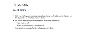 Invoices
Event Billing
• With event billing, you invoice projects based on predefined amounts that are not
directly related to detail expenditure items.
• You define the events (also referred to as milestones) to specify:
• How much to bill
• When to bill (can specify future dates)
• An invoice is generated after the scheduled event date.
 