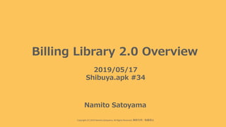 Copyright (C) 2019 Namito.Satoyama. All Rights Reserved. 無断引⽤・転載禁⽌
Billing Library 2.0 Overview
2019/05/17
Shibuya.apk #34
Namito Satoyama
 