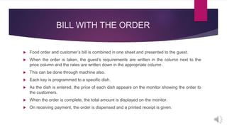 BILL WITH THE ORDER
 Food order and customer’s bill is combined in one sheet and presented to the guest.
 When the order is taken, the guest’s requirements are written in the column next to the
price column and the rates are written down in the appropriate column .
 This can be done through machine also.
 Each key is programmed to a specific dish.
 As the dish is entered, the price of each dish appears on the monitor showing the order to
the customers.
 When the order is complete, the total amount is displayed on the monitor.
 On receiving payment, the order is dispensed and a printed receipt is given.
 