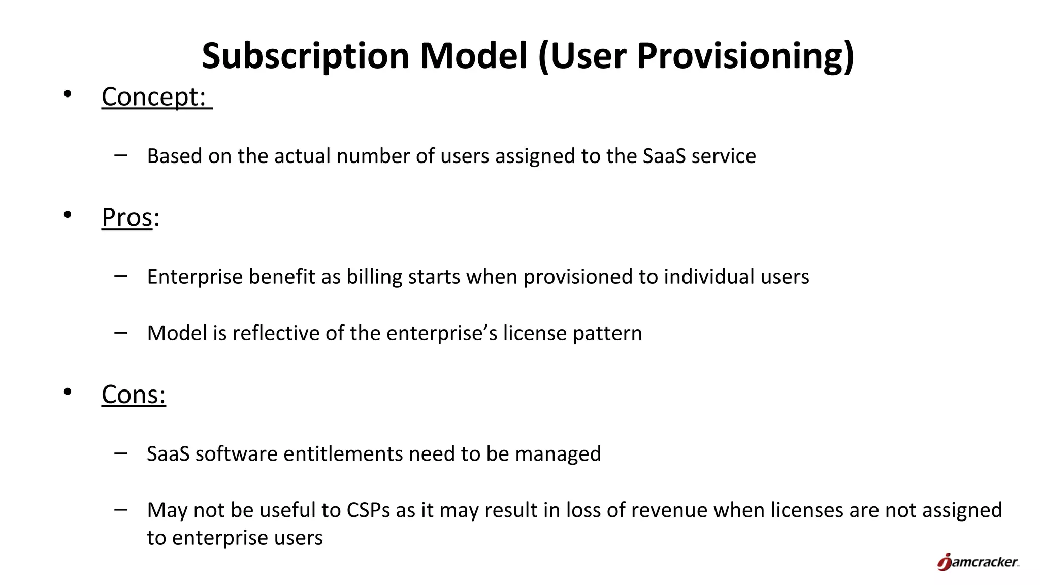 Subscription Model (User Provisioning)
• Concept:
– Based on the actual number of users assigned to the SaaS service
• Pros:
– Enterprise benefit as billing starts when provisioned to individual users
– Model is reflective of the enterprise’s license pattern
• Cons:
– SaaS software entitlements need to be managed
– May not be useful to CSPs as it may result in loss of revenue when licenses are not assigned
to enterprise users
 