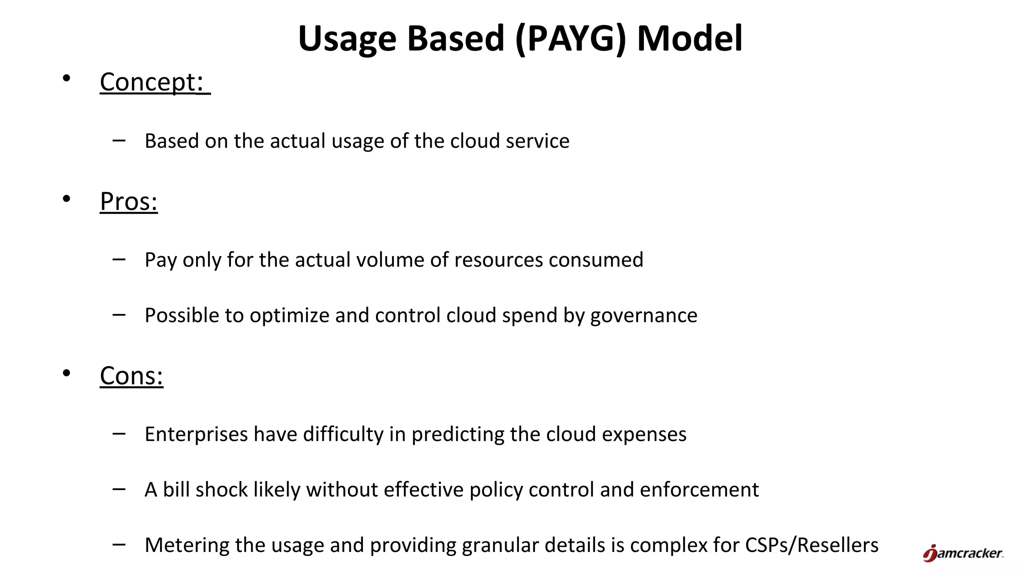 Usage Based (PAYG) Model
• Concept:
– Based on the actual usage of the cloud service
• Pros:
– Pay only for the actual volume of resources consumed
– Possible to optimize and control cloud spend by governance
• Cons:
– Enterprises have difficulty in predicting the cloud expenses
– A bill shock likely without effective policy control and enforcement
– Metering the usage and providing granular details is complex for CSPs/Resellers
 