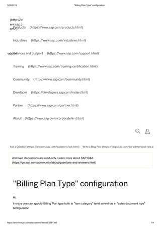 3/30/2019 "Billing Plan Type" configuration
https://archive.sap.com/discussions/thread/3341360 1/4
upport
Archived discussions are read-only. Learn more about SAP Q&A
(https://go.sap.com/community/about/questions-and-answers.html)
(http://w
ww.sap.c
om/)Products (https://www.sap.com/products.html)
Industries (https://www.sap.com/industries.html)
Services and Support (https://www.sap.com/support.html)
Training (https://www.sap.com/training-certi cation.html)
Community (https://www.sap.com/community.html)
Developer (https://developers.sap.com/index.html)
Partner (https://www.sap.com/partner.html)
About (https://www.sap.com/corporate/en.html)
 
Ask a Question (https://answers.sap.com/questions/ask.html) Write a Blog Post (https://blogs.sap.com/wp-admin/post-new.p
"Billing Plan Type" conﬁguration
Hi,
I notice one can specify Billing Plan type both at "Item category" level as-well-as in "sales document type"
configuration
 