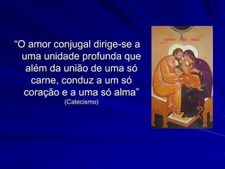 “O amor conjugal dirige-se a
uma unidade profunda que
além da união de uma só
carne, conduz a um só
coração e a uma só alma”
(Catecismo)
 