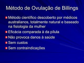 Método de Ovulação de Billings
Método científico descoberto por médicos
australianos, totalmente natural e baseado
na fisiologia da mulher
Eficácia comparada à da pílula
Não provoca danos à saúde
Sem custos
Sem contraindicações
 