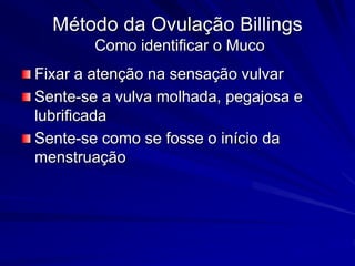 Método da Ovulação Billings
Como identificar o Muco
Fixar a atenção na sensação vulvar
Sente-se a vulva molhada, pegajosa e
lubrificada
Sente-se como se fosse o início da
menstruação
 