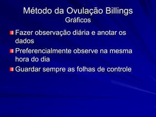Método da Ovulação Billings
Gráficos
Fazer observação diária e anotar os
dados
Preferencialmente observe na mesma
hora do dia
Guardar sempre as folhas de controle
 
