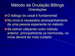 Método da Ovulação Billings
Orientações
O diálogo do casal é fundamental
No início é necessário acompanhamento
de uma pessoa experiente no método
Se estiver utilizando outro método
anterior, principalmente os hormonais, no
início deverá ter mais cuidado
 