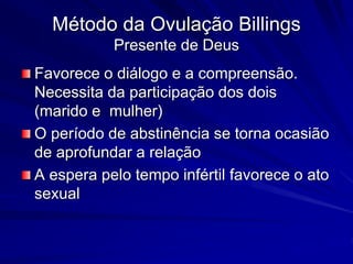Método da Ovulação Billings
Presente de Deus
Favorece o diálogo e a compreensão.
Necessita da participação dos dois
(marido e mulher)
O período de abstinência se torna ocasião
de aprofundar a relação
A espera pelo tempo infértil favorece o ato
sexual
 