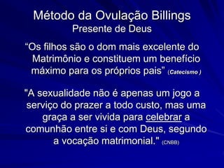 Método da Ovulação Billings
Presente de Deus
“Os filhos são o dom mais excelente do
Matrimônio e constituem um benefício
máximo para os próprios pais” (Catecismo )
"A sexualidade não é apenas um jogo a
serviço do prazer a todo custo, mas uma
graça a ser vivida para celebrar a
comunhão entre si e com Deus, segundo
a vocação matrimonial." (CNBB)
 