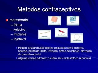 Métodos contraceptivos
Hormonais
– Pílula
– Adesivo
– Implante
– Injetável
Podem causar muitos efeitos colaterais como inchaço,
náusea, perda da libido, irritação, dores de cabeça, elevação
da pressão arterial
Algumas bulas admitem o efeito anti-implantatório (abortivo)
 