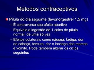 Métodos contraceptivos
Pílula do dia seguinte (levonorgestrel 1,5 mg)
– É controverso seu efeito abortivo
– Equivale a ingestão de 1 caixa de pílula
normal, de uma só vez
– Efeitos colaterais como náusea, fadiga, dor
de cabeça, tontura, dor e inchaço das mamas
e vômito. Pode também alterar os ciclos
seguintes
 