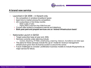 A brand new service Launched in Q4 2008 – in Karachi only Six competitors in wireless broadband space least time to market among the competitors 20 k subscribers in first three months Better quality of sales Higher ARPU customers than GSM Post paid Current offer limited to broadband internet and telephony Both post paid and prepaid services are on ‘shared infrastructure basis’ Nationwide Launch in Q2/Q3  Target subscriber base at year end; 250k Services currently under planning include Content, Streaming, IP PABX, email/hosting, e-learning, Videocon, Surveillance and other apps  The plans for these services include the ‘go to” model for revenue management infrastructure given that 3G license auction is around the corner. Future challenges to consider: proliferation business models to include M-payments as major service for telcos. 
