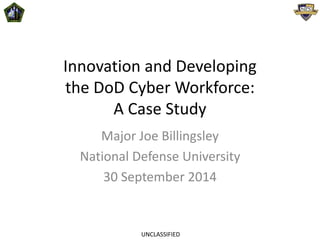 Innovation and Developing 
the DoD Cyber Workforce: 
A Case Study 
Major Joe Billingsley 
National Defense University 
30 September 2014 
UNCLASSIFIED 
 
