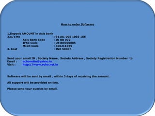 How to start using Software
How to order Software
1.Deposit AMOUNT in Axis bank
2.A/c No : 91101 005 1093 156
Axis Bank Code : IN BB 072
IFSC Code : UTIB0000885
MICR Code : 400211069
3. Cost : INR 5000/-
Send your email ID , Society Name , Society Address , Society Registration Number to
Email : echonetin@yahoo.in
Visit : http://www.echo.net.in
Software will be sent by email , within 3 days of receiving the amount.
All support will be provided on line.
Please send your queries by email.