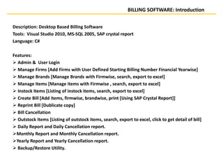 BILLING SOFTWARE: Introduction
Description: Desktop Based Billing Software
Tools: Visual Studio 2010, MS-SQL 2005, SAP crystal report
Language: C#
Features:
 Admin & User Login
 Manage Firms [Add Firms with User Defined Starting Billing Number Financial Yearwise]
 Manage Brands [Manage Brands with Firmwise, search, export to excel]
 Manage Items [Manage items with Firmwise , search, export to excel]
 Instock Items [Listing of instock items, search, export to excel]
 Create Bill [Add items, firmwise, brandwise, print [Using SAP Crystal Report]]
 Reprint Bill [Dublicate copy]
 Bill Cancellation
 Outstock Items [Listing of outstock items, search, export to excel, click to get detail of bill]
 Daily Report and Daily Cancellation report.
Monthly Report and Monthly Cancellation report.
Yearly Report and Yearly Cancellation report.
 Backup/Restore Utility.
 