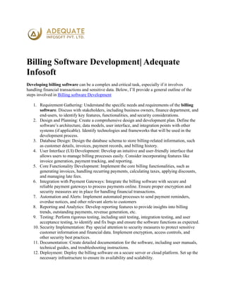 Billing Software Development| Adequate
Infosoft
Developing billing software can be a complex and critical task, especially if it involves
handling financial transactions and sensitive data. Below, I’ll provide a general outline of the
steps involved in Billing software Development
1. Requirement Gathering: Understand the specific needs and requirements of the billing
software. Discuss with stakeholders, including business owners, finance department, and
end-users, to identify key features, functionalities, and security considerations.
2. Design and Planning: Create a comprehensive design and development plan. Define the
software’s architecture, data models, user interface, and integration points with other
systems (if applicable). Identify technologies and frameworks that will be used in the
development process.
3. Database Design: Design the database schema to store billing-related information, such
as customer details, invoices, payment records, and billing history.
4. User Interface (UI) Development: Develop an intuitive and user-friendly interface that
allows users to manage billing processes easily. Consider incorporating features like
invoice generation, payment tracking, and reporting.
5. Core Functionality Development: Implement the core billing functionalities, such as
generating invoices, handling recurring payments, calculating taxes, applying discounts,
and managing late fees.
6. Integration with Payment Gateways: Integrate the billing software with secure and
reliable payment gateways to process payments online. Ensure proper encryption and
security measures are in place for handling financial transactions.
7. Automation and Alerts: Implement automated processes to send payment reminders,
overdue notices, and other relevant alerts to customers
8. Reporting and Analytics: Develop reporting features to provide insights into billing
trends, outstanding payments, revenue generation, etc.
9. Testing: Perform rigorous testing, including unit testing, integration testing, and user
acceptance testing, to identify and fix bugs and ensure the software functions as expected.
10. Security Implementation: Pay special attention to security measures to protect sensitive
customer information and financial data. Implement encryption, access controls, and
other security best practices.
11. Documentation: Create detailed documentation for the software, including user manuals,
technical guides, and troubleshooting instructions.
12. Deployment: Deploy the billing software on a secure server or cloud platform. Set up the
necessary infrastructure to ensure its availability and scalability.
 