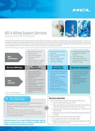 HCL's Billing Support Services
 Competent Billing Management
 Proficient billing and Receivables management puts Telecom Service Providers in command of their business, thus empowering them to thrive in an
 increasingly competitive and aggressive market environment. The production of timely and accurate bills, payment processing and payment collections
 are very decisive and significant. In addition, other major processes like handling customer inquiries about bills, providing billing inquiry status, and
 resolving billing problems in a timely manner are very critical from a Customer satisfaction perspective.



                                      §Billing & payment errors               §Streamlining the collection            §Inadequate clarity on the bills
                                      § status query
                                       Bill                                    processes                               – especially for multiple
                                      §Cost of query handling                 §Reduce cost of reminders                services
     Key                              §Enhancing customer                      and collections                        §Lack of audit trails
     Challenges                          satisfaction                         §Efficient monitoring and               §Inadequate credit audits
                                      §Skilled manpower to address             collection strategies                  §Lack of follow-up on services
                                         all types of billing queries         §Ensure low bad-debts                    rendered charges
                                      §Reduce Customer Churn

    Service Offerings                          Billing                              Receivables
                                             Management                             Management                         Revenue Assurance

                                      §Ensure judicious and                   §Administrating follow-up with          §Ensure charging for services
                                       effective fulfillment of all            customers having overdue                  rendered for each customer
                                       customer bill inquiries,                amounts                                §Conduct audit trails and
                                       billing disputes and                   §Arranging and monitoring                  credit audits
                                       complaints                              payment plans                          §Facilitate verification and
                                      §Ensure customer satisfaction           §Facilitating payments                     reconciliation process
     HCL                               through FCR*                            through various means –                §Address clarification and
     Solution                         §Trained agents to handle all            Credit, Debit, Cheques etc.               ensure FCR*
                                       types of queries                       §Reduction of reminder costs
                                      §Support up-selling activities           by efficient FCR*
                                      §Raising charges based on               §Revenue protection by
                                       scale of time for engineers'            offering direct debit process
                                       site visit
 * FCR - First Call Resolution



                                                                               Business Benefits
         HCL Advantage
                                                                               ? Productivity and Improved quality of service:
                                                                               Enhanced
 Billing support services focused on delivering business metrics
 ?                                                                                 ? Experience Scores – 95%
                                                                                   Customer
 as opposed to focus on process metrics                                            ? operations productivity through Call Handling
                                                                                   Improved
 ? and scalable delivery platform to partner with clients in
 Flexible                                                                             Time (CHT) reduction and increased floor discipline
 their growth
                                                                                   ? FCR and Reduced Average call handling time
                                                                                   Improved
 ? impact of services on cost and revenues
 Positive
                                                                                      (AHT) by 25%
 Processes to measure and enhance end-customer satisfaction
 ?
                                                                                   ? turnaround time for Billing disputes from 54 days
                                                                                   Reduced
 ? intra-industry best practices are used as standards for
 Inter and
                                                                                      to 3 days
 ensuring process efficiencies
                                                                               Ensure revenue assurance through direct debit:
                                                                               ?
                                                                                   ? enrolment for direct debit option
                                                                                   Increased
Financial Impact: In a repairs Billing campaign, various
                                                                                   Debit Card Collections of total contacts increased from 2%
                                                                                   ?
process improvements have resulted in about USD 14                                    to 4% within three months
million released to the Client as revenue.
 