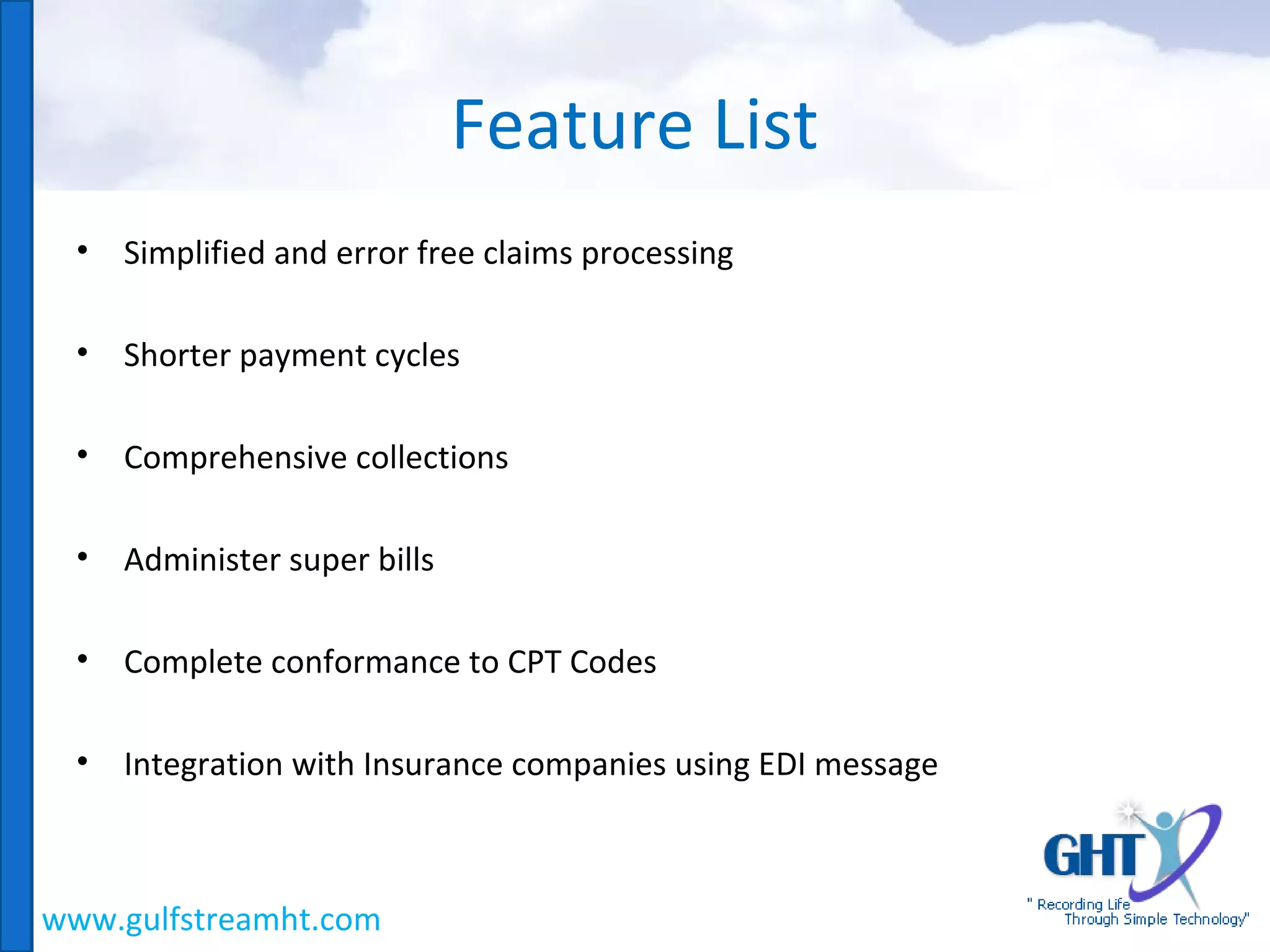 PR
• Simplified and error free claims processing
• Shorter payment cycles
• Comprehensive collections
• Administer super bills
• Complete conformance to CPT Codes
• Integration with Insurance companies using EDI message
Feature List
www.gulfstreamht.com