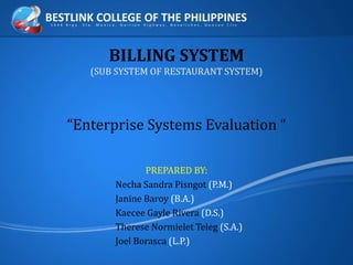 BILLING SYSTEM
(SUB SYSTEM OF RESTAURANT SYSTEM)
“Enterprise Systems Evaluation “
PREPARED BY:
Necha Sandra Pisngot (P.M.)
Janine Baroy (B.A.)
Kaecee Gayle Rivera (D.S.)
Therese Normielet Teleg (S.A.)
Joel Borasca (L.P.)
 