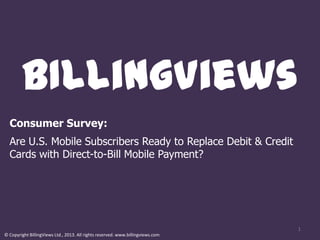 BIllingViews
  Consumer Survey:
  Are U.S. Mobile Subscribers Ready to Replace Debit & Credit
  Cards with Direct-to-Bill Mobile Payment?




                                                                                 1
© Copyright BillingViews Ltd., 2013. All rights reserved. www.billingviews.com
 