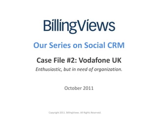 Our Series on Social CRM
Case File #2: Vodafone UK
Enthusiastic, but in need of organization.


                    October 2011



      Copyright 2011. BillingViews. All Rights Reserved.
 