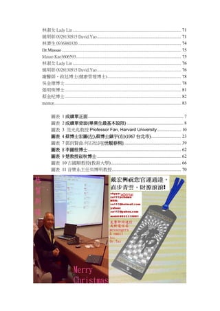 Ů Lady Lin .............................................................................................. 71
Ҧ 0928130515 David.Yao ......................................................................... 71
֝ 0936880320 ......................................................................................... 74
Dr.Massao ....................................................................................................... 75
Masao Kao3606593 ........................................................................................... 75
Ů Lady Lin .............................................................................................. 76
Ҧ 0928130515 David.Yao ......................................................................... 76
xt͢ʿ(ʿ) ................................................................ 78
ǽ²ʿ ..................................................................................................... 78
鲩ʿ ..................................................................................................... 81
̽轲ʿ ..................................................................................................... 82
mentor .............................................................................................................. 83
D
D
D
D
D

1 ɿ................................................................................... 7
2 ɿα(IO) ................................................. 8
3 ׽ Professor Fan. Harvard University ..................... 10
4 ̲ʿD(),̲ʿ()(1967 ̨) .......................... 23
7 t.ʯ~{nͩ} ................................................. 39

D
D
D
D

8 Rʿ ................................................................................. 62
9 ﲩʿ ......................................................................... 62
10 Ň혽(W) ............................................................. 66
11 ϵ΅ǲ............................................................ 70

 