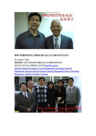 ղʿǬ¡(|ǴW,ӋϵϵμӋо)
Pro. James C. Chan
ղǬ¡ڣ2005 FΖ|ǴWӋϵϵμӋо

(02) 2311-1531 Ext. 2580FAX: 23118573janc@scu.edu.tw
Interests: Financial Accounting, Cost and Management Accounting, Financial
Management, Financial Statement Analysis, Strategic Management Theory. Knowledge
Management, Intellectual Property Valuation.

 