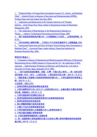 1. Trilateral Pattern of Foreign Direct Investments Among U.S., Taiwan , and Mainland
China, Stanford Project on Regions of Innovation and Entrepreneurship (SPRIE),
Working Paper and book chapter (due May 2003).
2. Application and Enhancement of E-Commerce Services in IC Foundry
Industry,(with Chung-Chou Chen), submit to International Journal of Information
Management, 2003.
3. The Application of Biotechnology to the Pharmaceutical Industries in
Taiwan, submit to Technological Forecasting and Social Change, 2003.
4. ̄սIcurW·˾, IW, 
92 ꡣ
5. ߿ƼaI֮Hُ, ԺƽίTČ}R, 2002.
6. Institutional Framework and Policy Evolution Toward Foreign Direct Investments in
Mainland China, Occasional Paper, (under editing), Chung-Hua Institution for
Economic Research, May, 2002.
WgӑՓģ
1. Comparative Analysis of Operational and Merger/acquisition Efficiency of Electronics
Manufacturing Service (EMS) Industry in Taiwan and the USthe Application of DEA
Approach, Eight European Workshop on Efficiency and Productivity, to be held at
University of Oviedo, Spain, September 25-27, 2003.
2. ֱͶYBYPS: ̨Ї֮һÿƼ
İlչ---ȡϺӑIgоԺk2003  1  22 .
3. W·L֮̄սIcur, AƌWW
k2002  11 ¡
գ(^ȥ)
1. Է՘IָίTίT
2. AWg, OECD ֱͶYɻΣC߅ͶYҎ
ӑ, ̩, 1998  11 ¡
3.
4.
5.
6.
7.

AaIƼkOӋ
IIίTIIͶYίT
aIJԃίTίT
ltNίTίT
̨ǹ˾ͶYίT

8. A̘IlչƤ׫,(̘I˾)
9. AIW
10. AI˅fO
11. һÇHyаlչՓӑίT(̨Wcm̄cͶYk
̎k), 1999  1  24 

 