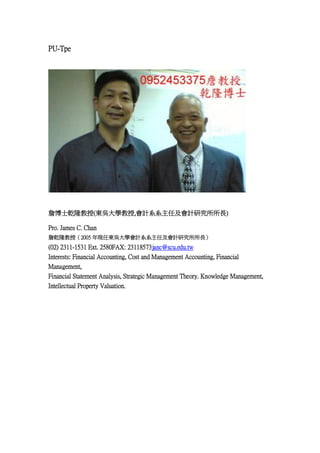 PU-Tpe

ղʿǬ¡(|ǴW,ӋϵϵμӋо)
Pro. James C. Chan
ղǬ¡ڣ2005 FΖ|ǴWӋϵϵμӋо

(02) 2311-1531 Ext. 2580FAX: 23118573janc@scu.edu.tw
Interests: Financial Accounting, Cost and Management Accounting, Financial
Management,
Financial Statement Analysis, Strategic Management Theory. Knowledge Management,
Intellectual Property Valuation.

 