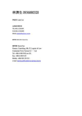 ֝ 0936880320
Ů Lady Lin

Cȯȯ
TEL:886-2-23262805
FAX:886-2-23262809
EMAIL:ladylin@mail.tisc.com.tw

Ҧ 0928130515 David.Yao

Ҧ David.Yao
Finance, Controlling, HR, IT, Logistic & Law
Continental Teves Taiwan Co?Ltd
Tel: +886 6 698 9342 ext:101
Fax: +886 6 698 9135
Mobile: +886 928 130 515
e-mail: david.yao@contiteves-taiwan.com.tw

 