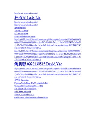 http://www.newhawk.com.tw/

Ů Lady Lin
http://www.newhawk.com.tw/
http://www.newhawk.com.tw/
Cȯȯ
TEL:886-2-23262805
FAX:886-2-23262809
EMAIL:ladylin@mail.tisc.com.tw

http://by107fd.bay107.hotmail.msn.com/cgi-bin/compose?curmbox=00000000-00000000-0000-000000000001&a=faeb79f2e196118e7a1c1b15be145b2562453a2af04c7f
5fc13a70642a20bcf4&mailto=1&to=ladylin@mail.tisc.com.tw&msg=B875B48F-7C
3B-4EF4-8615-524675E8F9BA&
http://by107fd.bay107.hotmail.msn.com/cgi-bin/compose?curmbox=00000000-00000000-0000-000000000001&a=faeb79f2e196118e7a1c1b15be145b2562453a2af04c7f
5fc13a70642a20bcf4&mailto=1&to=ladylin@mail.tisc.com.tw&msg=B875B48F-7C
3B-4EF4-8615-524675E8F9BA&

Ҧ 0928130515 David.Yao
http://by107fd.bay107.hotmail.msn.com/cgi-bin/compose?curmbox=00000000-00000000-0000-000000000001&a=faeb79f2e196118e7a1c1b15be145b2562453a2af04c7f
5fc13a70642a20bcf4&mailto=1&to=ladylin@mail.tisc.com.tw&msg=B875B48F-7C
3B-4EF4-8615-524675E8F9BA&
Ҧ David.Yao
Finance, Controlling, HR, IT, Logistic & Law
Continental Teves Taiwan Co?Ltd
Tel: +886 6 698 9342 ext:101
Fax: +886 6 698 9135
Mobile: +886 928 130 515
e-mail: david.yao@contiteves-taiwan.com.tw

 