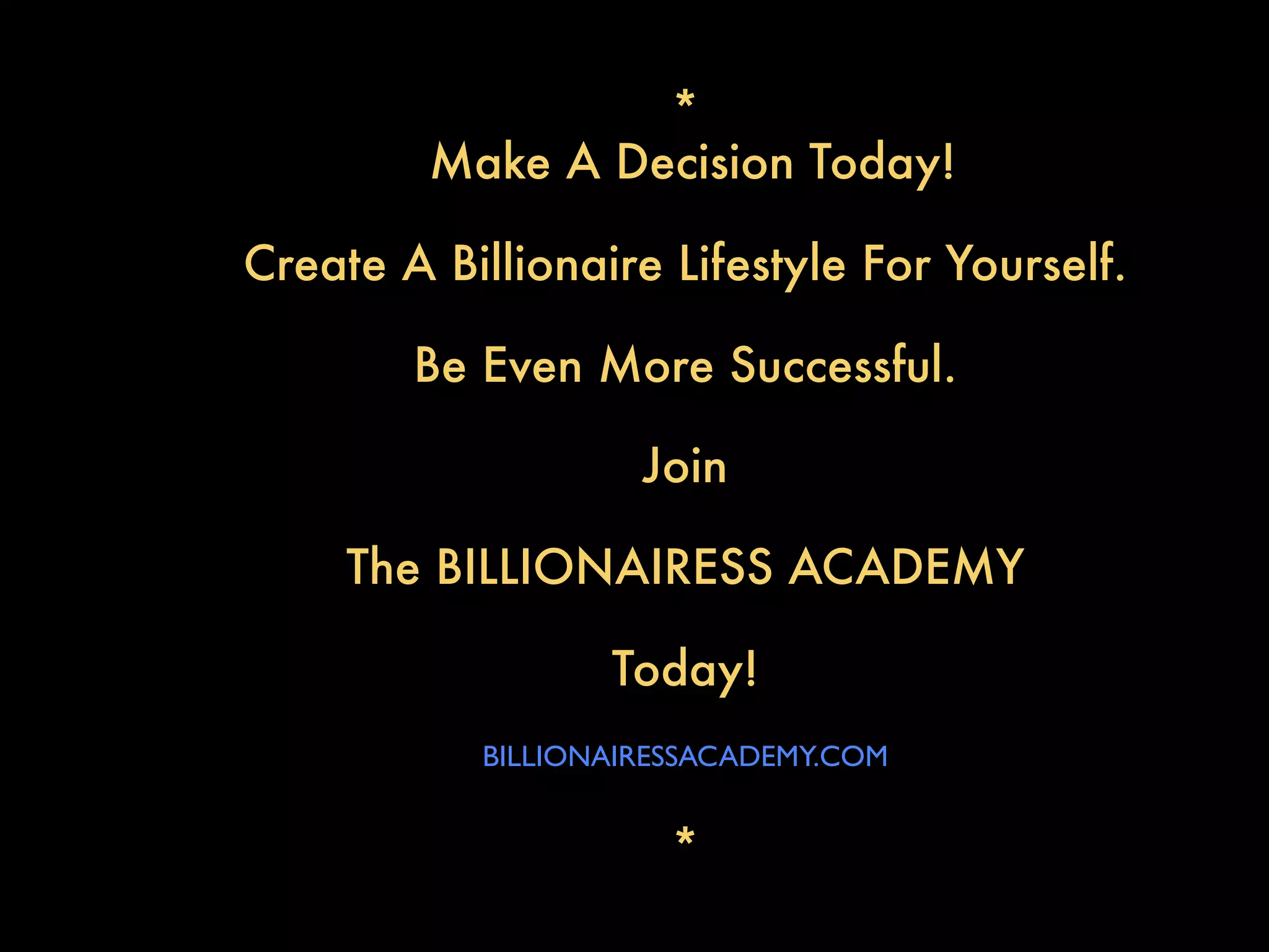 *
         Make A Decision Today!

Create A Billionaire Lifestyle For Yourself.

        Be Even More Successful.

                    Join

     The BILLIONAIRESS ACADEMY

                  Today!
           BILLIONAIRESSACADEMY.COM


                      *
 