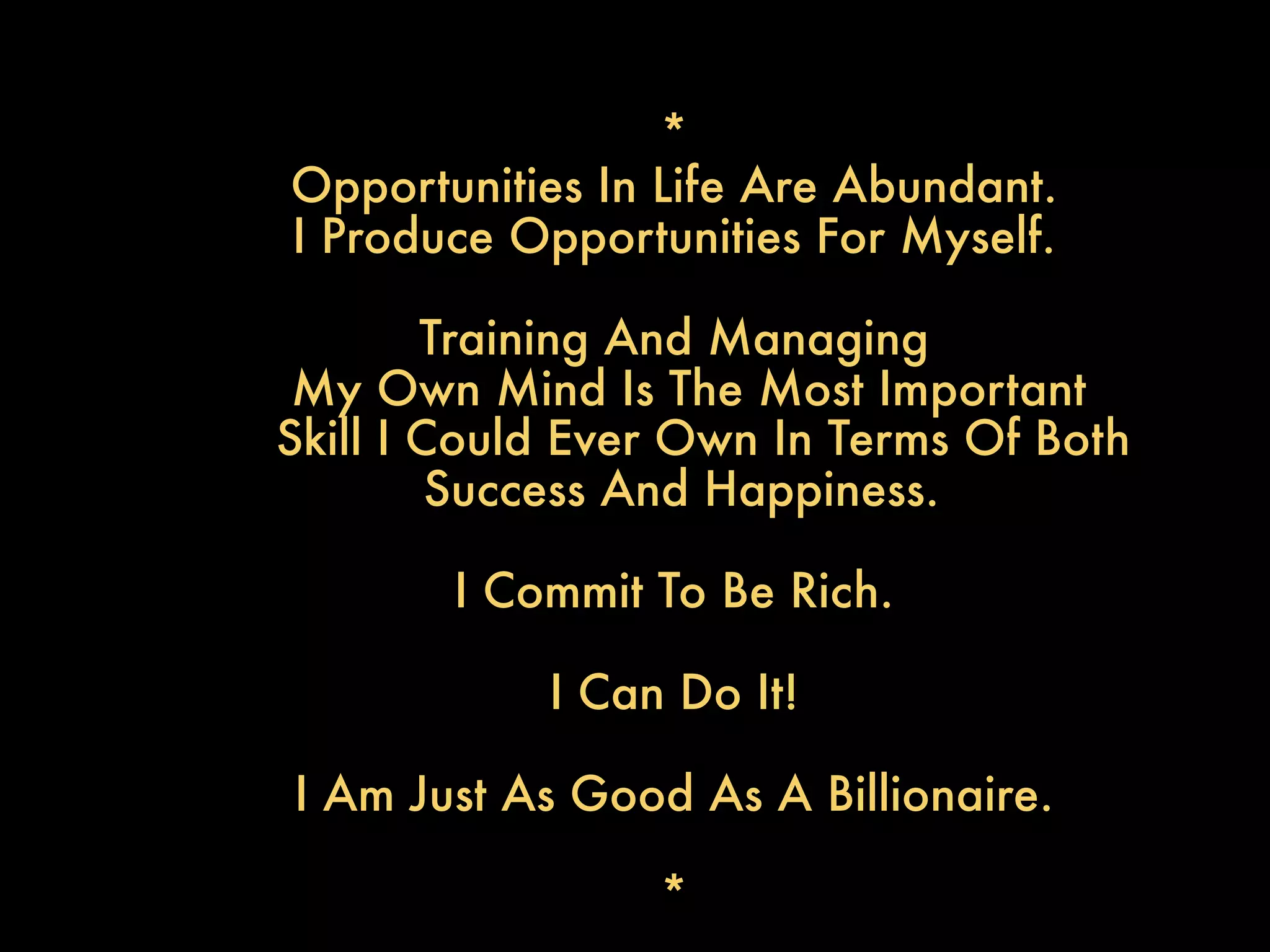 *
Opportunities In Life Are Abundant.
I Produce Opportunities For Myself.

        Training And Managing
 My Own Mind Is The Most Important
Skill I Could Ever Own In Terms Of Both
         Success And Happiness.

        I Commit To Be Rich.

            I Can Do It!

I Am Just As Good As A Billionaire.

                 *
 