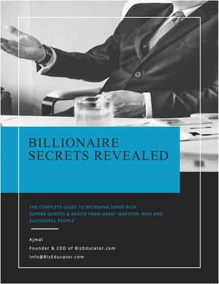 BizEducator.com
0 | P a g e
BILLIONAIRE
SECRETS REVEALED
THE COMPLETE GUIDE TO BECOMING SUPER RICH
SUPERB QUOTES & ADVICE FROM GREAT INVESTOR, RICH AND
SUCCESSFUL PEOPLE
A j m a l
F o u n d e r & C E O o f B i z E d u c a t o r . c o m
I n f o @ B i z E d u c a t o r . c o m
 