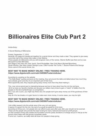 Billionaires Elite Club Part 2
Article Body:
A Secret Meeting of Billionaires
Posted: September 17, 2010
Recently, 40 mega-rich people got together for a secret dinner and they made a deal. They agreed to give away
more than half of the money they make in their lifetime.
These people are billionaires and you will recognize many of the names. Warren Buffet was there and so was
Microsoft Founder Bill Gates.
San Diego's own Irwin and Joan Jacob, David Rockefeller, New York Mayor Michael Bloomberg,
Oprah Winfrey, Star Wars creator George Lucas, CNN Founder Ted Turner, T. Boone Pickens and George
Soros came to this secret dinner, too.
BEST WAY TO MAKE MONEY ONLINE / FREE TRANING HERE.
https://www.digistore24.com/redir/349586/FrederickAcker/
According to a posting on the website
“The Daily Beast” quoting someone at the meeting, they sat around the table and talked about how much they
have already given and why it's an important part of their lives.
Most apparently said, they enjoyed giving away money more than they liked making it.
This, now not-so-secret pact is interesting because we love to hear about how the rich live and give.
All of us have our favorite charities and we give our dollars many times to gain a “match” of dollars from the
people on this list of philanthropic co-conspirators.
But, if you are a cynic, you might say these very rich people don't give away money out of the goodness of their
hearts,
they do it for tax breaks or to gain favors to make even more money. In some cases, you may be right.
BEST WAY TO MAKE MONEY ONLINE / FREE TRANING HERE.
https://www.digistore24.com/redir/349586/FrederickAcker/
I did a little research into this whole area of the very rich and giving.
It seems if it weren't for the rich, the rest of us would be asked for a lot more.
According to EHow.com, rich people who can afford to give year after year after year should not be scorned.
These are the people who provide the base funding for many national and local non-proﬁt groups.
It's that constant money that creates the foundation and the yearly donations of change we put in that jar at the
grocery store helps with that groups immediate needs.
It turns out, it seems, we really need all those rich people to keep giving.
 