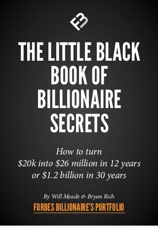 THE LITTLE BLACK
BOOK OF
BILLIONAIRE
SECRETS
By Will Meade & Bryan Rich
How to turn
$20k into $26 million in 12 years
or $1.2 billion in 30 years
FORBES BILLIONAIRE’S PORTFOLIO
 