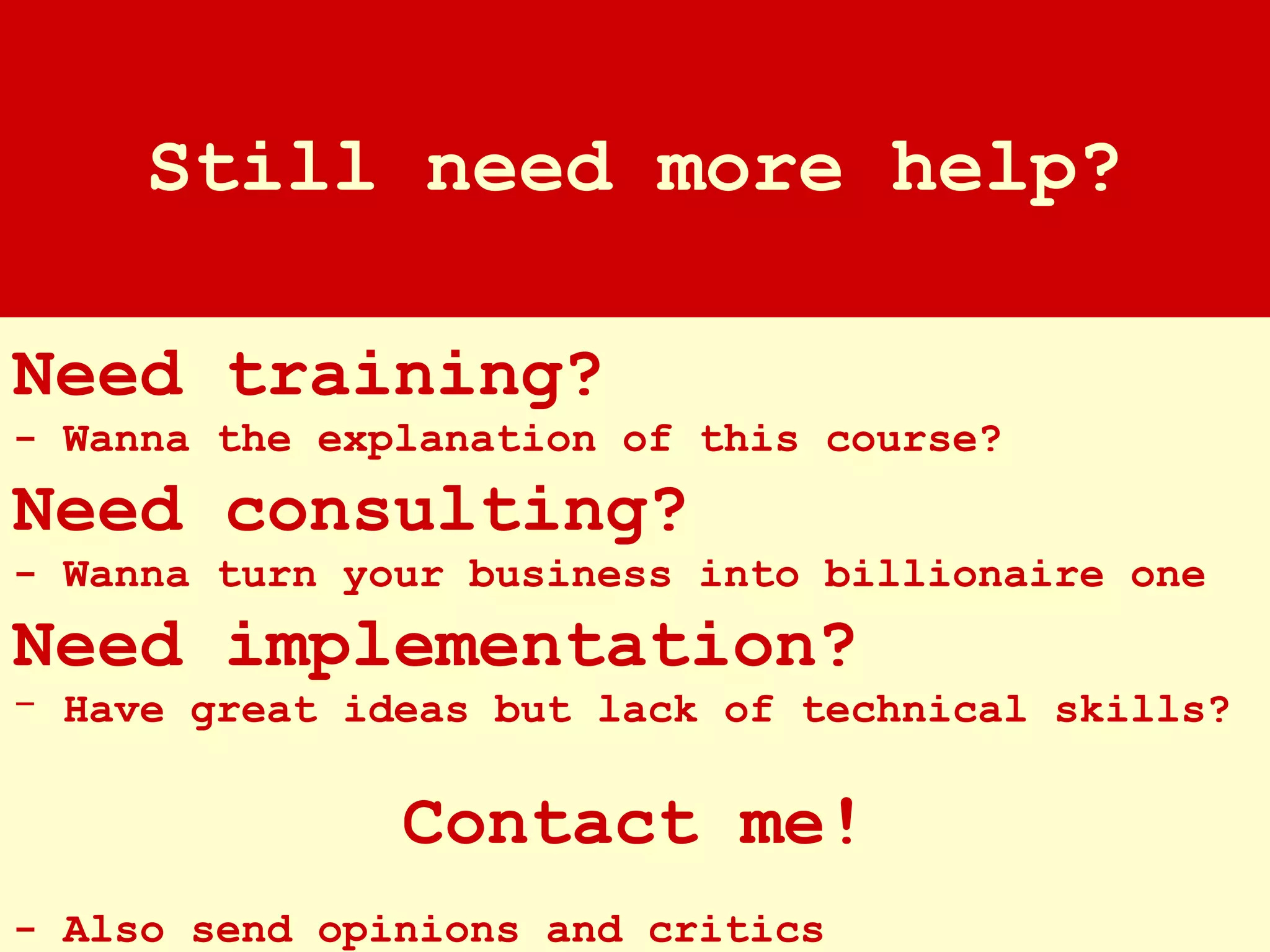 Need training? - Wanna the explanation of this course? Need consulting? - Wanna turn your business into billionaire one Need implementation? Have great ideas but lack of technical skills? Contact me! - Also send opinions and critics Still need more help? 
