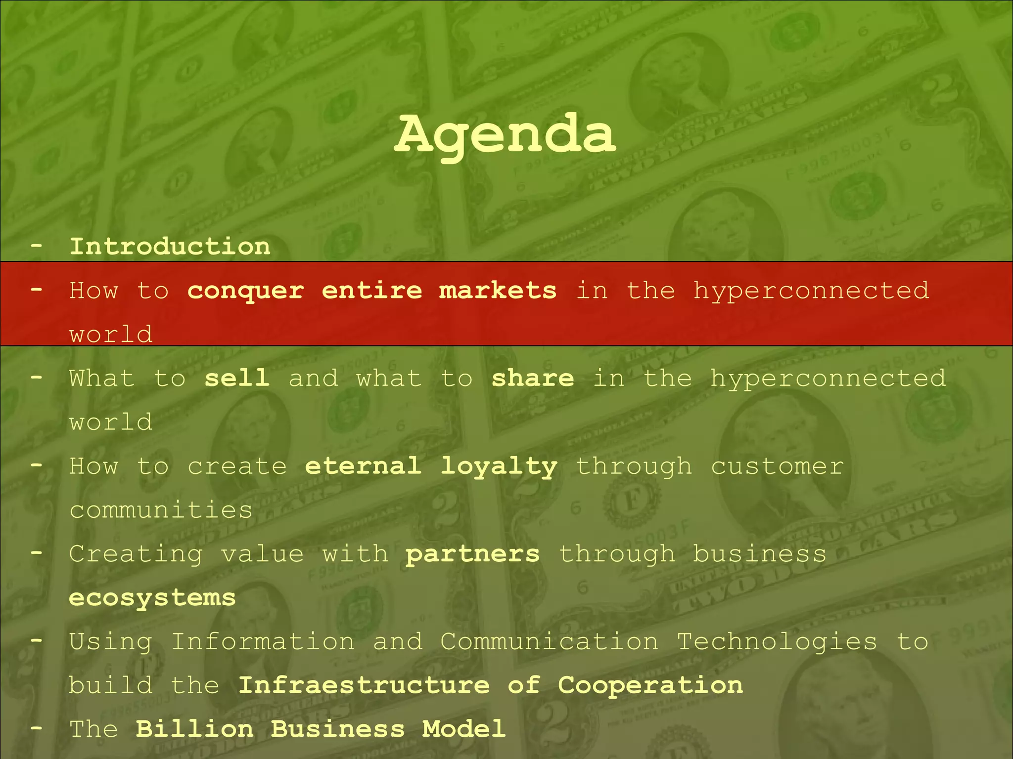 Agenda Introduction How to  conquer entire markets  in the hyperconnected world What to  sell  and what to  share  in the hyperconnected world How to create  eternal loyalty  through customer communities Creating value with  partners  through business  ecosystems Using Information and Communication Technologies to build the  Infraestructure of Cooperation The  Billion Business Model 