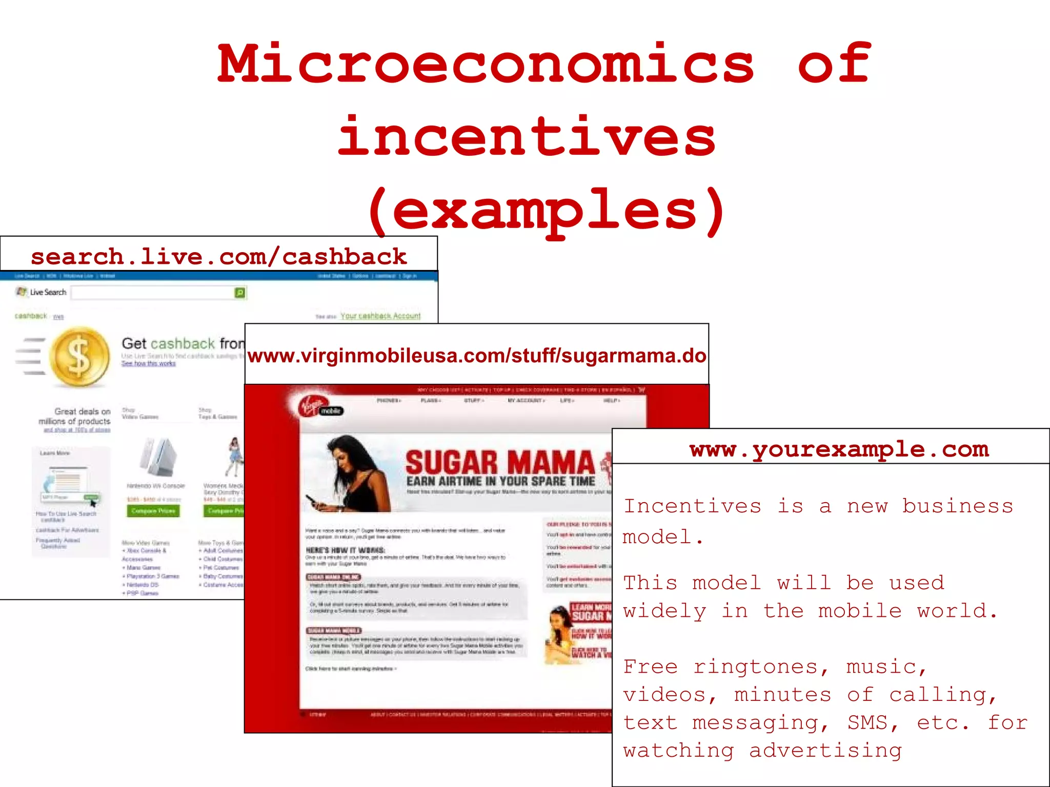 Microeconomics of incentives  (examples) search.live.com/cashback www.virginmobileusa.com/stuff/sugarmama.do Incentives is a new business model.   This model will be used widely in the mobile world. Free ringtones, music, videos, minutes of calling, text messaging, SMS, etc. for watching advertising www.yourexample.com 